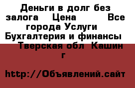 Деньги в долг без залога  › Цена ­ 100 - Все города Услуги » Бухгалтерия и финансы   . Тверская обл.,Кашин г.